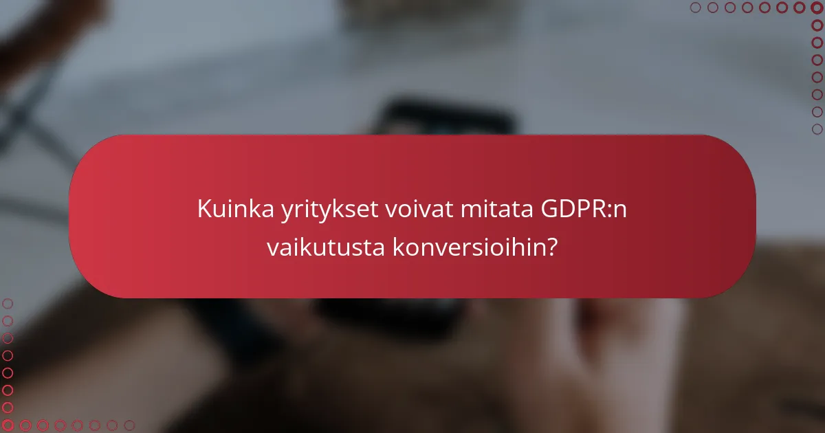 Kuinka yritykset voivat mitata GDPR:n vaikutusta konversioihin?